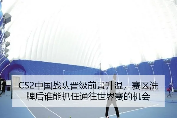 CS2中国战队晋级前景升温，赛区洗牌后谁能抓住通往世界赛的机会 - kaiyun